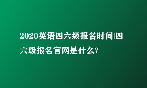 2020英语四六级报名时间|四六级报名官网是什么?