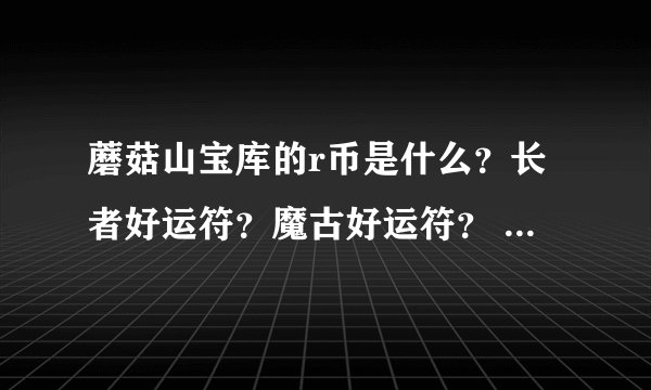 蘑菇山宝库的r币是什么？长者好运符？魔古好运符？ 求解 还有 现在这些好运符从哪搞啊