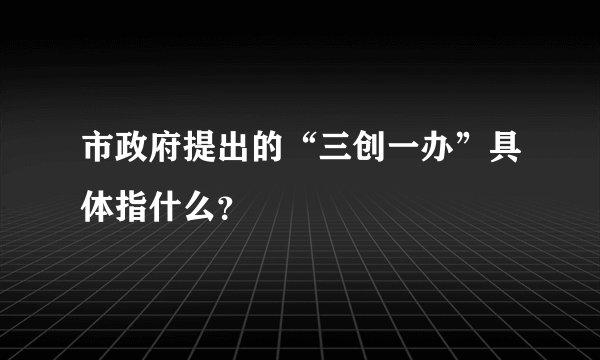 市政府提出的“三创一办”具体指什么？