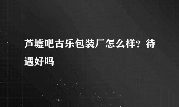 芦墟吧古乐包装厂怎么样？待遇好吗
