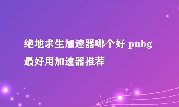 绝地求生加速器哪个好 pubg最好用加速器推荐