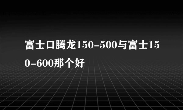 富士口腾龙150-500与富士150-600那个好