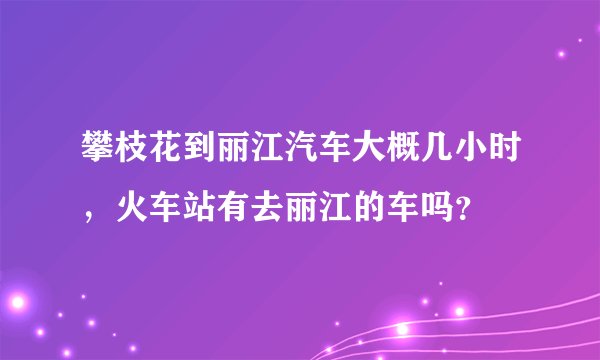 攀枝花到丽江汽车大概几小时，火车站有去丽江的车吗？