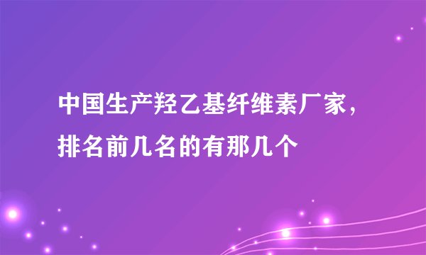 中国生产羟乙基纤维素厂家，排名前几名的有那几个