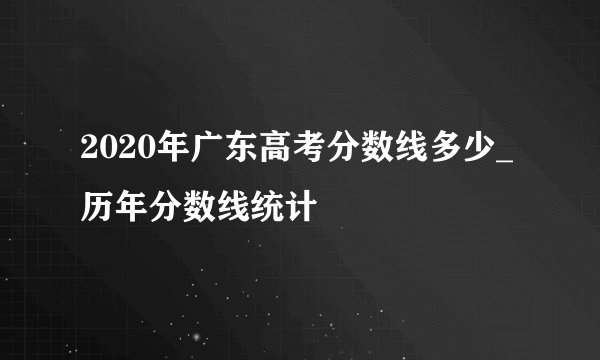 2020年广东高考分数线多少_历年分数线统计