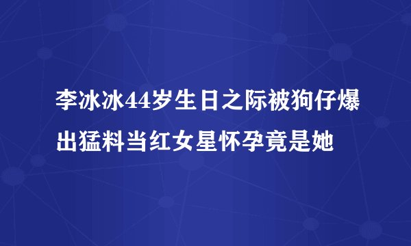 李冰冰44岁生日之际被狗仔爆出猛料当红女星怀孕竟是她