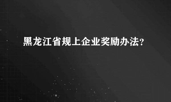 黑龙江省规上企业奖励办法？