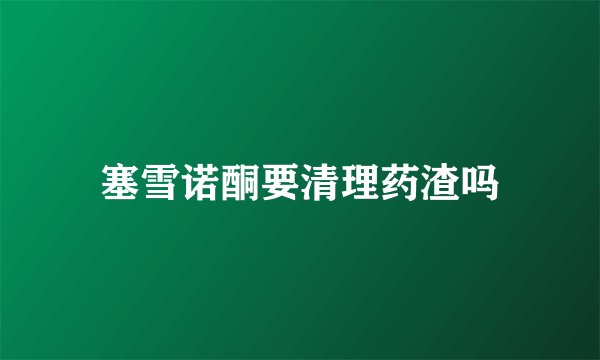 塞雪诺酮要清理药渣吗