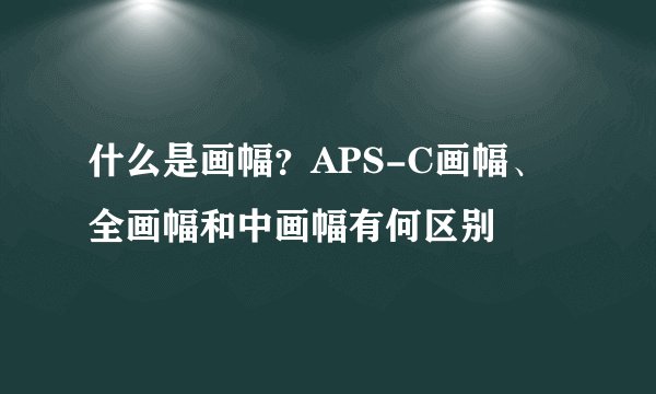 什么是画幅？APS-C画幅、全画幅和中画幅有何区别