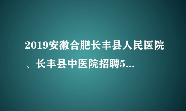 2019安徽合肥长丰县人民医院、长丰县中医院招聘59人公告