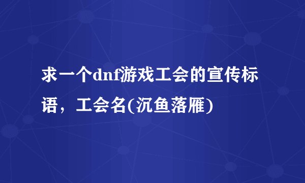 求一个dnf游戏工会的宣传标语，工会名(沉鱼落雁)