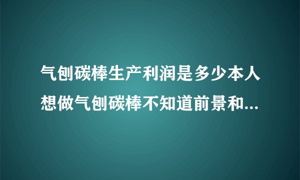气刨碳棒生产利润是多少本人想做气刨碳棒不知道前景和利润怎么样？