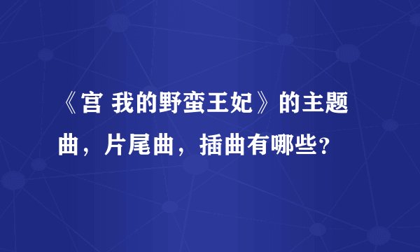 《宫 我的野蛮王妃》的主题曲，片尾曲，插曲有哪些？