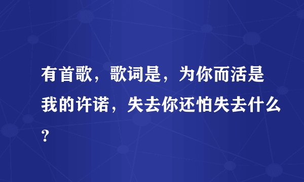 有首歌，歌词是，为你而活是我的许诺，失去你还怕失去什么？