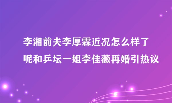 李湘前夫李厚霖近况怎么样了呢和乒坛一姐李佳薇再婚引热议