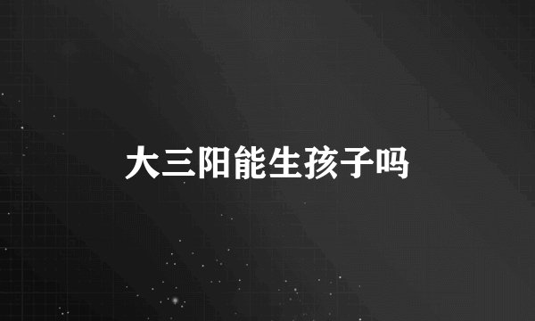 大三阳能生孩子吗