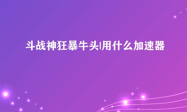 斗战神狂暴牛头|用什么加速器