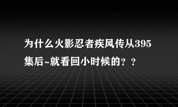为什么火影忍者疾风传从395集后~就看回小时候的？？