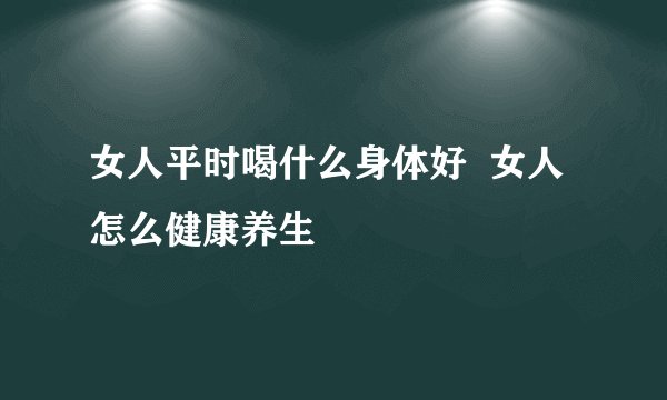 女人平时喝什么身体好  女人怎么健康养生