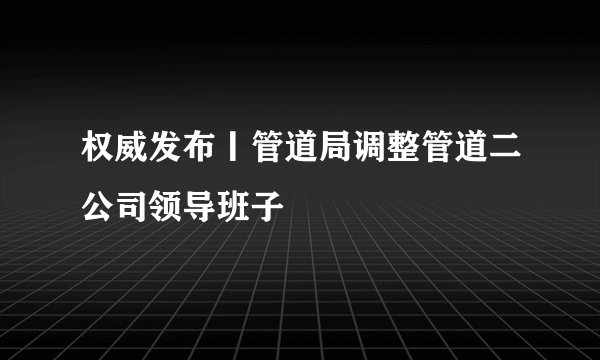 权威发布丨管道局调整管道二公司领导班子