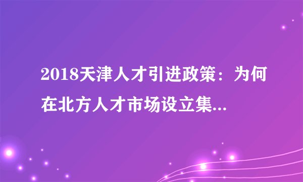 2018天津人才引进政策：为何在北方人才市场设立集体户口？