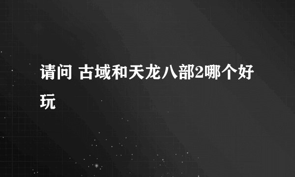 请问 古域和天龙八部2哪个好玩