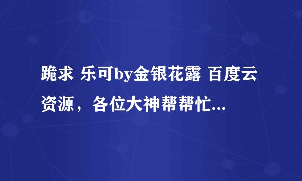 跪求 乐可by金银花露 百度云资源，各位大神帮帮忙，谢谢了