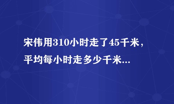 宋伟用310小时走了45千米，平均每小时走多少千米?照这样的速度，走1千米需要多少小时?