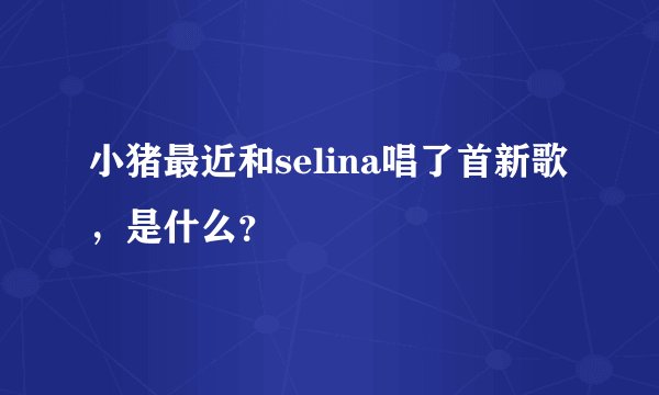 小猪最近和selina唱了首新歌，是什么？