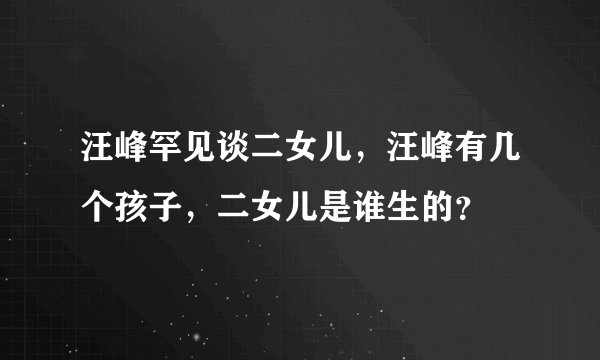 汪峰罕见谈二女儿，汪峰有几个孩子，二女儿是谁生的？
