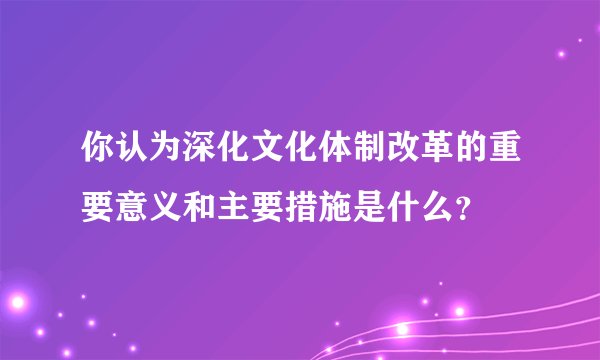你认为深化文化体制改革的重要意义和主要措施是什么？