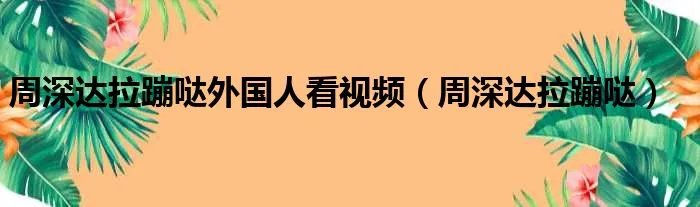 周深达拉蹦哒外国人看视频（周深达拉蹦哒）