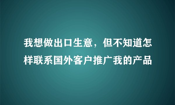 我想做出口生意，但不知道怎样联系国外客户推广我的产品