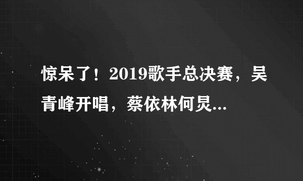 惊呆了！2019歌手总决赛，吴青峰开唱，蔡依林何炅为何哭了？