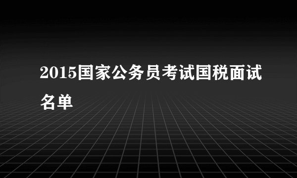 2015国家公务员考试国税面试名单