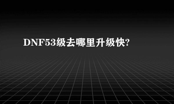 DNF53级去哪里升级快?
