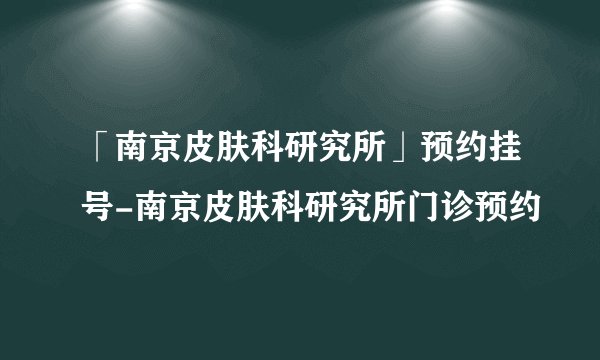 「南京皮肤科研究所」预约挂号-南京皮肤科研究所门诊预约