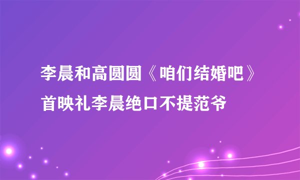 李晨和高圆圆《咱们结婚吧》首映礼李晨绝口不提范爷