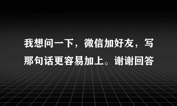 我想问一下，微信加好友，写那句话更容易加上。谢谢回答