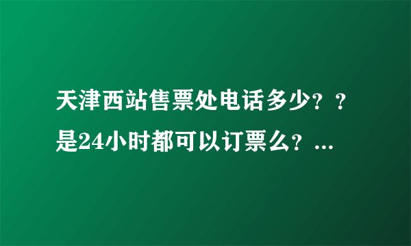 天津西站售票处电话多少？？是24小时都可以订票么？急~~~~