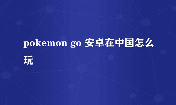 pokemon go 安卓在中国怎么玩