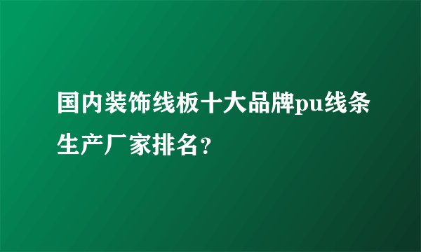 国内装饰线板十大品牌pu线条生产厂家排名？