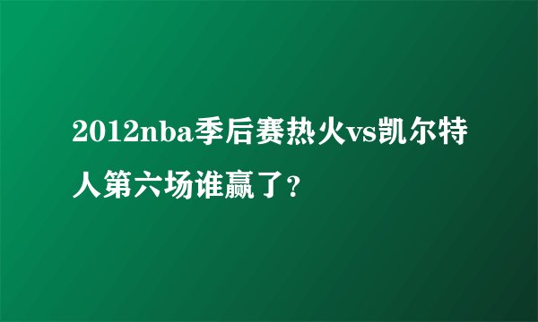 2012nba季后赛热火vs凯尔特人第六场谁赢了？