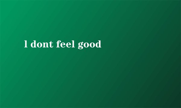 l dont feel good