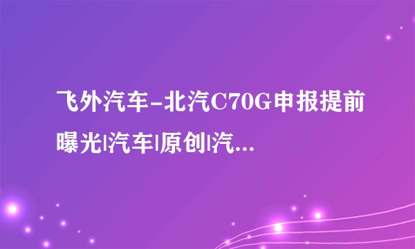 飞外汽车-北汽C70G申报提前曝光|汽车|原创|汽车报价|汽车评测|汽车试驾|买车网