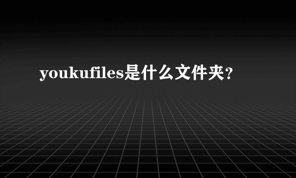 youkufiles是什么文件夹？