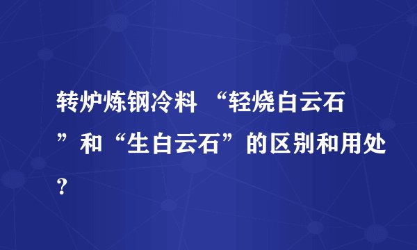 转炉炼钢冷料 “轻烧白云石”和“生白云石”的区别和用处？