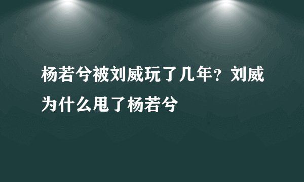 杨若兮被刘威玩了几年？刘威为什么甩了杨若兮