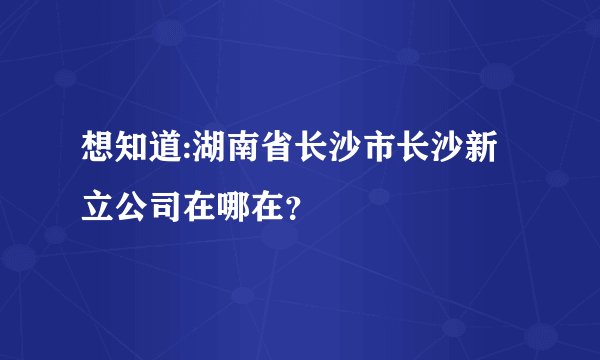 想知道:湖南省长沙市长沙新立公司在哪在？