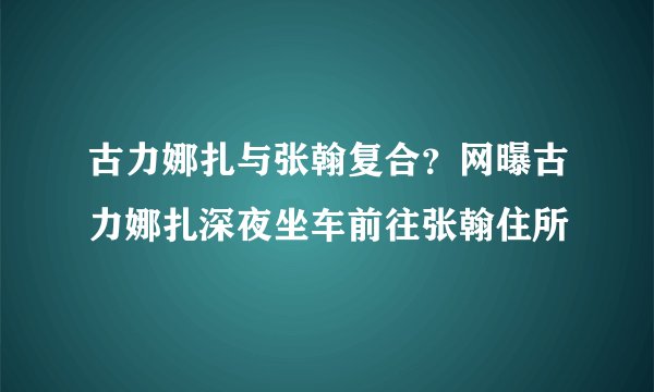 古力娜扎与张翰复合？网曝古力娜扎深夜坐车前往张翰住所